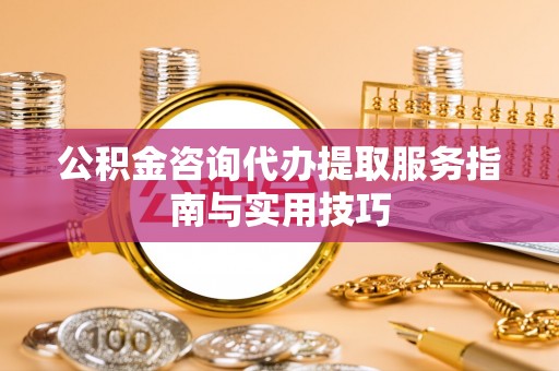 新城公积金咨询代办提取服务指南与实用技巧