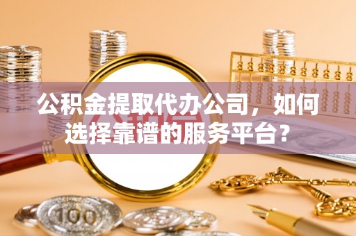 新城公积金提取代办公司，如何选择靠谱的服务平台？