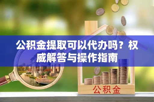 新城公积金提取可以代办吗？权威解答与操作指南