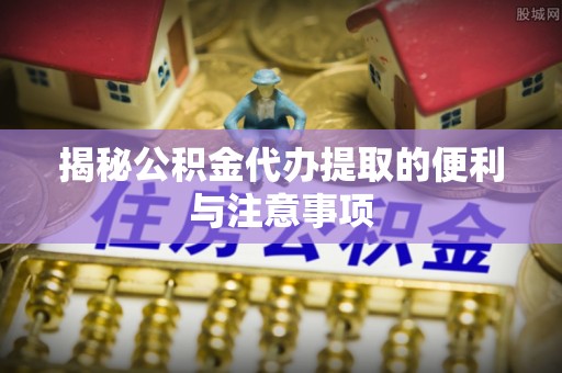 新城揭秘公积金代办提取的便利与注意事项