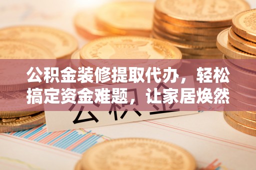新城公积金装修提取代办，轻松搞定资金难题，让家居焕然一新