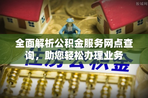 新城全面解析公积金服务网点查询，助您轻松办理业务