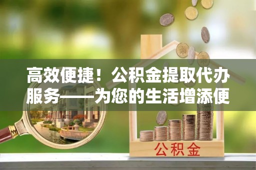 新城高效便捷！公积金提取代办服务——为您的生活增添便利