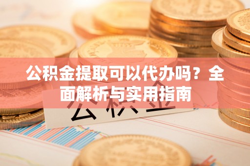 新城公积金提取可以代办吗？全面解析与实用指南