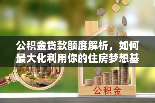 新城公积金贷款额度解析，如何最大化利用你的住房梦想基金