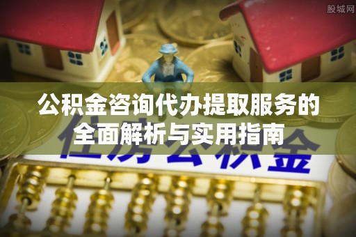 新城公积金咨询代办提取服务的全面解析与实用指南