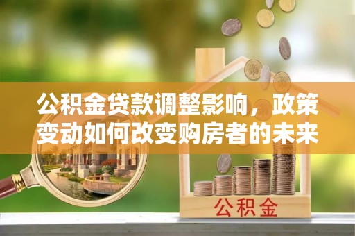 新城公积金贷款调整影响，政策变动如何改变购房者的未来？