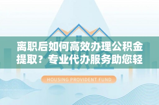 新城离职后如何高效办理公积金提取？专业代办服务助您轻松搞定