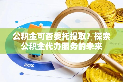新城公积金可否委托提取？探索公积金代办服务的未来