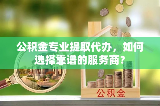 新城公积金专业提取代办，如何选择靠谱的服务商？