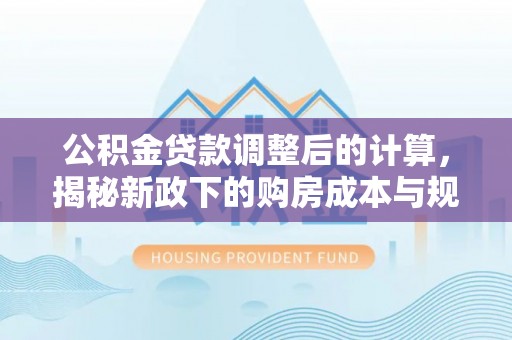 新城公积金贷款调整后的计算，揭秘新政下的购房成本与规划