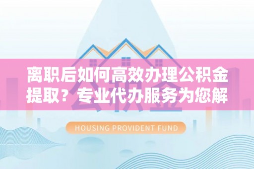 新城离职后如何高效办理公积金提取？专业代办服务为您解忧