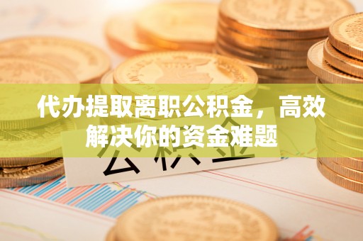 新城代办提取离职公积金，高效解决你的资金难题