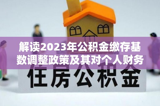 新城解读2023年公积金缴存基数调整政策及其对个人财务的影响